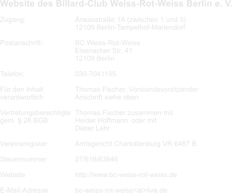 Website des Billard-Club Weiss-Rot-Weiss Berlin e. V.      Zugang: 			neasstrae 1A (zwischen 1 und 3) 12109 Berlin-Tempelhof-Mariendorf  Postanschrift:		BC Weiss-Rot-Weiss Eisenacher Str. 41 12109 Berlin  Telefon:		 	030-7041195  Fr den Inhalt 		Thomas Fischer, Vorstandsvorsitzender	 verantwortlich 		Anschrift siehe oben  Vertretungsberechtigte	Thomas Fischer zusammen mit gem.  26 BGB		Heider Hoffmann	oder mit Dieter Lehr  Vereinsregister:		Amtsgericht Charlottenburg VR 6467 B  Steuernummer 		27/616/63846  Website			http://www.bc-weiss-rot-weiss.de  E-Mail-Adresse		bc-weiss-rot-weiss<at>live.de