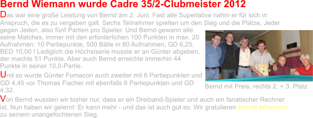 Bernd Wiemann wurde Cadre 35/2-Clubmeister 2012 Das war eine große Leistung von Bernd am 2. Juni. Fast alle Superlative nahm er für sich in Anspruch, die es zu vergeben galt. Sechs Teilnehmer spielten um den Sieg und die Plätze, Jeder gegen Jeden, also fünf Partien pro Spieler. Und Bernd gewann alle seine Matches, immer mit den erforderlichen 100 Punkten in max. 20 Aufnahmen: 10 Partiepunkte, 500 Bälle in 80 Aufnahmen, GD 6,25, BED 10,00 ! Lediglich die Höchstserie musste er an Günter abgeben, der machte 51 Punkte. Aber auch Bernd erreichte immerhin 44 Punkte in seiner 10,0-Partie.  Und so wurde Günter Fornacon auch zweiter mit 6 Partiepunkten und GD 4,45 vor Thomas Fischer mit ebenfalls 6 Partiepunkten und GD 4,32.  Von Bernd wussten wir bisher nur, dass er ein Dreiband-Spieler und auch ein fanatischer Rechner ist. Nun haben wir gelernt: Er kann mehr - und das ist auch gut so. Wir gratulieren Bernd Wiemann zu seinem unangefochtenen Sieg.  Bernd mit Preis, rechts 2. + 3. Platz