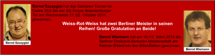 Bernd Szczygiel hat das Senioren-Turnier im Cadre 35/2 bei der SG Empor Brandenburger Tor am Wochenende 21./22. Oktober 2011 gewonnen. Bernd Wiemann hat am 16./17. März 2012 die Berliner Dreiband-Senioren-Meisterschaft am Kleinen Billard bei den Billardfalken gewonnen.    Weiss-Rot-Weiss hat zwei Berliner Meister in seinen Reihen! Große Gratulation an Beide!