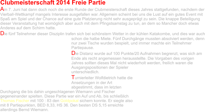 Clubmeisterschaft 2014 Freie Partie Am 7. Juni hat dann doch noch die erste Runde der Clubmeisterschaft dieses Jahres stattgefunden, nachdem der Vierball-Wettkampf mangels Interesse ausgefallen war. Allgemein scheint bei uns die Lust auf ein gutes Event mit Spaß am Spiel und der Chance auf eine gute Platzierung nicht sehr ausgeprägt zu sein. Die knappe Beteiligung dieser Veranstaltung hat womöglich aber auch mit dem Pfingstsamstag zu tun, an dem so Mancher doch etwas Anderes auf dem Schirm hatte. Die fünf Teilnehmer dieser Disziplin trafen sich bei schönstem Wetter in der kühlen Katakombe, und dies war auch schon die halbe Miete. Fünf Durchgänge mussten absolviert werden, denn nur zwei Tische wurden bespielt, und immer machte ein Teilnehmer Partiepause.  Die Distanz wurde auf 100 Punkte/20 Aufnahmen begrenzt, was sich am Ende als recht angemessen herausstellte. Die Vorgaben des vorigen Jahres sollten dieses Mal nicht wiederholt werden, freilich waren die Ausgangspositionen der Spieler unterschiedlich.  Turnierleiter Wolfdietrich hatte die Ansetzungen in der Art abgestimmt, dass im letzten Durchgang die bis dahin ungeschlagenen Wiemann und Fischer gegeneinander spielten. Diese Partie war ein Auf und Ab, bis schließlich Thomas Fischer mit 100 : 83 den Goldpokal sichern konnte. Er siegte also mit 8 Partiepunkten, BED 8,33, HS 36. Den besten DS 5,15 erreichte allerdings Bernd Wiemann.